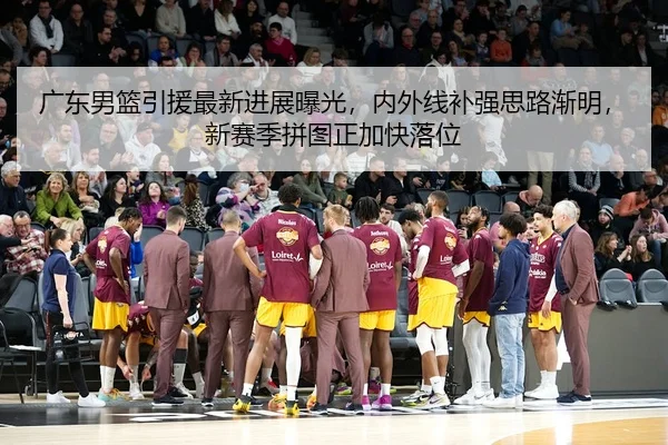 广东男篮引援最新进展曝光，内外线补强思路渐明，新赛季拼图正加快落位